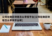 公司在做区块链怎么举报平台[公司在做区块链怎么举报平台呢]